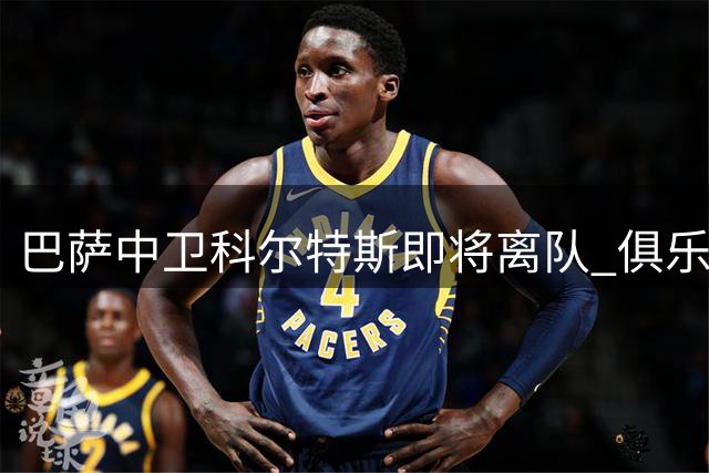 巴萨中卫科尔特斯即将离队 俱乐部积极寻找替代者